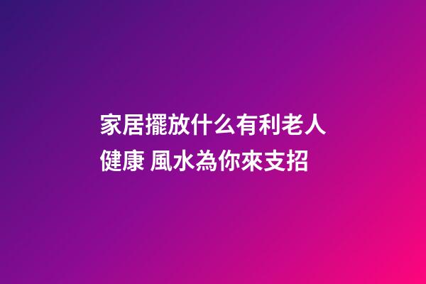 家居擺放什么有利老人健康 風水為你來支招